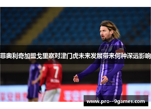 菲奥利奇加盟戈里察对津门虎未来发展带来何种深远影响 菲奥利奇加盟戈里察对津门虎未来发展带来何种深远影响