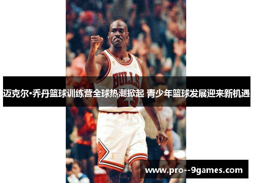迈克尔·乔丹篮球训练营全球热潮掀起 青少年篮球发展迎来新机遇