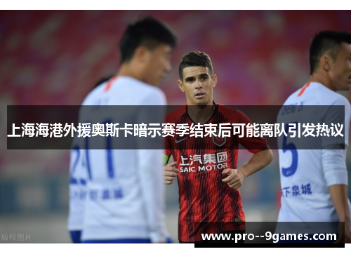 上海海港外援奥斯卡暗示赛季结束后可能离队引发热议 上海海港外援奥斯卡暗示赛季结束后可能离队引发热议