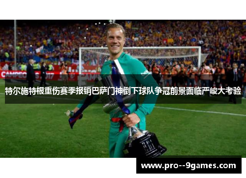 特尔施特根重伤赛季报销巴萨门神倒下球队争冠前景面临严峻大考验