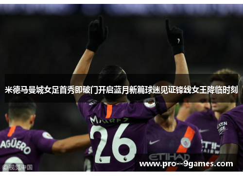 米德马曼城女足首秀即破门开启蓝月新篇球迷见证锋线女王降临时刻