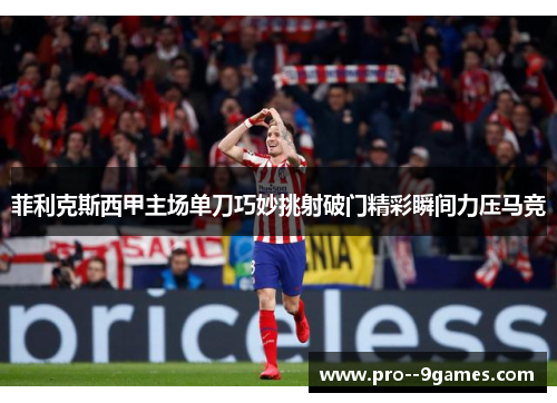 菲利克斯西甲主场单刀巧妙挑射破门精彩瞬间力压马竞